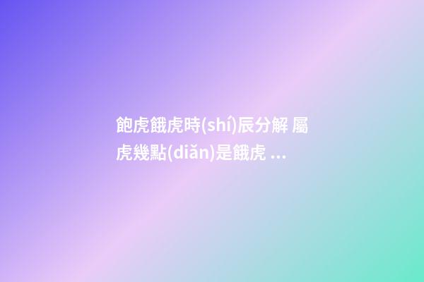 飽虎餓虎時(shí)辰分解 屬虎幾點(diǎn)是餓虎 幾點(diǎn)出生兇